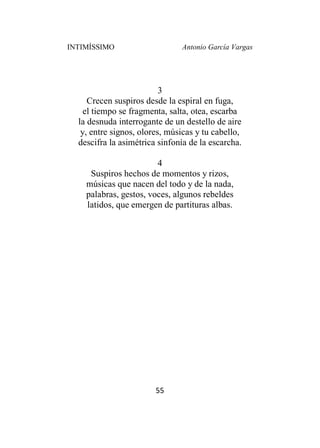 INTIMÍSSIMO Antonio García Vargas
55
3
Crecen suspiros desde la espiral en fuga,
el tiempo se fragmenta, salta, otea, escarba
la desnuda interrogante de un destello de aire
y, entre signos, olores, músicas y tu cabello,
descifra la asimétrica sinfonía de la escarcha.
4
Suspiros hechos de momentos y rizos,
músicas que nacen del todo y de la nada,
palabras, gestos, voces, algunos rebeldes
latidos, que emergen de partituras albas.
 