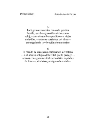INTIMÍSSIMO Antonio García Vargas
56
5
La lágrima encuentra eco en la palabra
herida, sombras y sonidos del cercano
reloj, voces de nombres perdidos en viejas
melodías, —mansas corrientes del alma—
estrangulando la vibración de tu nombre.
6
El recodo de un aliento empañando la ventana,
—o el abrazo antiguo del cristal que la protege—
apenas consiguen neutralizar los fríos capiteles
de formas, símbolos y estigmas heredados.
 