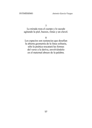 INTIMÍSSIMO Antonio García Vargas
57
7
La mirada roza el cuerpo y lo sacude
agitando la piel, huesos, rimas y un clavel.
8
Los espacios son sustancias que desafían
la abierta geometría de la línea solitaria,
sólo la poética rescatará las formas
del verso a la deriva, envolviéndolo
en el maternal abrazo de la palabra.
 