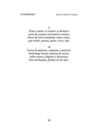 INTIMÍSSIMO Antonio García Vargas
58
9
Flotas, cantas, te ciernes, te deslizas;
gozo de cuerpos iniciando la carrera,
trinos de luna inundando viejos cielos,
gen oculto, poema, prosa, verso, oda.
10
Torres de palacios, estancias y músicas;
luciérnaga intacta cubierta de rocíos,
valles aéreos, fulgores y desmayos,
brisa deshojada, pétalos en los ojos.
 