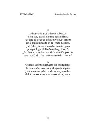 INTIMÍSSIMO Antonio García Vargas
59
11
Ladrones de aromáticos chubascos,
¡dime ave, espíritu, dulce pensamiento!
¿de qué color es el amor, el vino, el arrobo
de la música oculta en la ignota fuente?,
y el feliz gorjeo, el arrullo, la nota ígnea
¿en qué lugar del infinito languidece?,
¿Di, dónde, aquel acorde de la canción pionera
adormeció el cristalino espasmo de las olas?
12
Cuando la séptima puerta ata los destinos
la roja araña, la nieve y el agua te espían
y en la aurora cubierta de sones y arrullos
deletrean cortezas secas en órbitas y alas.
 