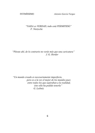 INTIMÍSSIMO Antonio García Vargas
6
“NADA es VERDAD, todo está PERMITIDO”
F. Nietzsche
“Párate ahí, de lo contrario no verás más que una caricatura”
J. G. Herder
“Un mundo creado es necesariamente imperfecto,
pero es a la vez el mejor de los mundos pues
entre todos los que aspiraban a la realidad,
éste sólo ha podido tenerla”
G. Leibniz
 