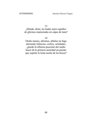 INTIMÍSSIMO Antonio García Vargas
60
13
¿Dónde, dime, las hadas tejen capullos
de glicinas enamoradas en capas de tuna?
14
Otoño manso, abismos, árboles en fuga
alterando infancias, exilios, soledades,
¿puede la efímera posesión del sueño
hacer de la primera ansiedad un puente
que sepulte la lenta noche de las bocas?
 