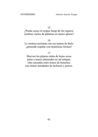 INTIMÍSSIMO Antonio García Vargas
61
15
¿Puede acaso el exiguo fuego de los regazos
sembrar vuelos de palomas en mares ajenos?
16
La criatura nocturna con sus manos de hielo
¿pretende copular con armónicas formas?
17
Mueven los pájaros nidos de hojas secas
junto a mares enterrados en sal antigua,
olas cansadas entre remos de lamentos
con ritmos heredados de lechuzas y perros.
 