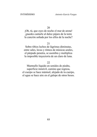 INTIMÍSSIMO Antonio García Vargas
63
20
¡Oh, tú, que oyes de noche el mar de arena!
¿puedes cantarle al dulce pájaro de la torre
la canción soñada por los elfos de la noche?
21
Sobre tibios lechos de lágrimas diminutas,
entre sales, lavas y ritmos de músicas azules,
el párpado penetra, se asombra y multiplica
la imposible trayectoria de un claro de luna.
22
Murmullo líquido en sonidos de piedra,
superficie inmóvil, camino que regresa,
el cuerpo se hace mármol, alejado de tu cuerpo,
el agua se hace aire en el galope de otros besos.
 