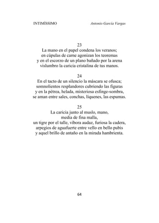 INTIMÍSSIMO Antonio García Vargas
64
23
La mano en el papel condena los veranos;
en cúpulas de carne agonizan los teoremas
y en el escorzo de un plano bañado por la arena
vislumbro la caricia cristalina de tus manos.
24
En el tacto de un silencio la máscara se ofusca;
somnolientos resplandores cubriendo las figuras
y en la pétrea, helada, misteriosa esfinge-sombra,
se aman entre sales, conchas, líquenes, las espumas.
25
La caricia junto al muslo, mano,
media de fina malla,
un tigre por el talle, víbora audaz, furiosa la cadera,
arpegios de aguafuerte entre vello en bello pubis
y aquel brillo de antaño en la mirada hambrienta.
 