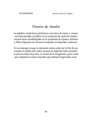 INTIMÍSSIMO Antonio García Vargas
65
Vientre de Anubis
La palabra exuda lavas primitivas con tacto de rimas y versos;
esconde pasadas zozobras en la comisura de malicias ácidas,
rescata besos desdibujados en lo profundo de lejanos atolones
y libera lágrimas de silencios mojados en húmedas ventiscas.
En ese paisaje en que la memoria siente celos de la fría lluvia,
cuando el reflejo del vidrio alcanza la edad del lobo amarillo,
es preciso hilar muy fino el cristal de la imaginería, para evitar
que amputen la mano inocente que detraerá ingrávidos ecos.
 