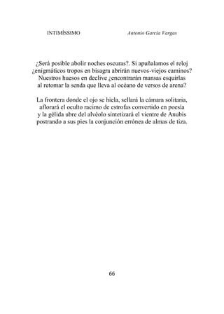 INTIMÍSSIMO Antonio García Vargas
66
¿Será posible abolir noches oscuras?. Si apuñalamos el reloj
¿enigmáticos tropos en bisagra abrirán nuevos-viejos caminos?
Nuestros huesos en declive ¿encontrarán mansas esquirlas
al retomar la senda que lleva al océano de versos de arena?
La frontera donde el ojo se hiela, sellará la cámara solitaria,
aflorará el oculto racimo de estrofas convertido en poesía
y la gélida ubre del alvéolo sintetizará el vientre de Anubis
postrando a sus pies la conjunción errónea de almas de tiza.
 
