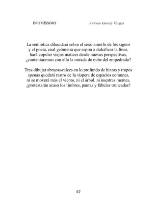 INTIMÍSSIMO Antonio García Vargas
67
La semiótica dilucidará sobre el sexo amorfo de los signos
y el poeta, cual geómetra que aspira a dulcificar la línea,
hará copular viejos matices desde nuevas perspectivas,
¿contentaremos con ello la mirada de nube del empedrado?
Tras dibujar abrazos-raíces en lo profundo de hiatos y tropos
apenas quedará rastro de la víspera de espacios comunes,
ni se moverá más el viento, ni el árbol, ni nuestras mentes,
¿protestarán acaso los timbres, pautas y fábulas truncadas?
 