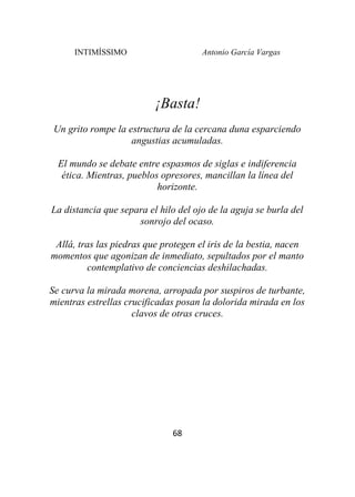INTIMÍSSIMO Antonio García Vargas
68
¡Basta!
Un grito rompe la estructura de la cercana duna esparciendo
angustias acumuladas.
El mundo se debate entre espasmos de siglas e indiferencia
ética. Mientras, pueblos opresores, mancillan la línea del
horizonte.
La distancia que separa el hilo del ojo de la aguja se burla del
sonrojo del ocaso.
Allá, tras las piedras que protegen el iris de la bestia, nacen
momentos que agonizan de inmediato, sepultados por el manto
contemplativo de conciencias deshilachadas.
Se curva la mirada morena, arropada por suspiros de turbante,
mientras estrellas crucificadas posan la dolorida mirada en los
clavos de otras cruces.
 