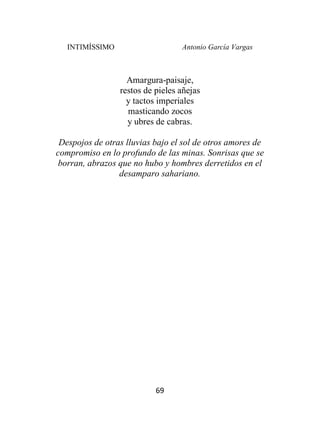 INTIMÍSSIMO Antonio García Vargas
69
Amargura-paisaje,
restos de pieles añejas
y tactos imperiales
masticando zocos
y ubres de cabras.
Despojos de otras lluvias bajo el sol de otros amores de
compromiso en lo profundo de las minas. Sonrisas que se
borran, abrazos que no hubo y hombres derretidos en el
desamparo sahariano.
 