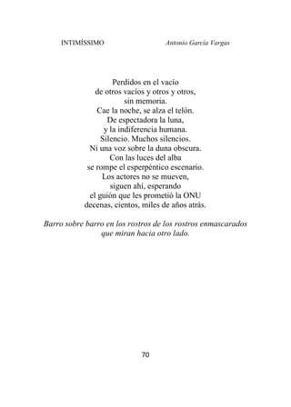 INTIMÍSSIMO Antonio García Vargas
70
Perdidos en el vacío
de otros vacíos y otros y otros,
sin memoria.
Cae la noche, se alza el telón.
De espectadora la luna,
y la indiferencia humana.
Silencio. Muchos silencios.
Ni una voz sobre la duna obscura.
Con las luces del alba
se rompe el esperpéntico escenario.
Los actores no se mueven,
siguen ahí, esperando
el guión que les prometió la ONU
decenas, cientos, miles de años atrás.
Barro sobre barro en los rostros de los rostros enmascarados
que miran hacia otro lado.
 