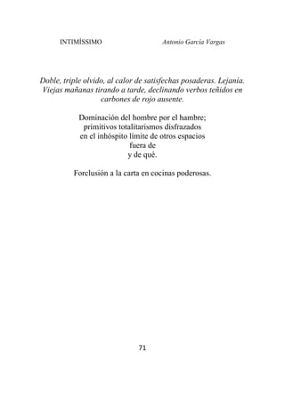INTIMÍSSIMO Antonio García Vargas
71
Doble, triple olvido, al calor de satisfechas posaderas. Lejanía.
Viejas mañanas tirando a tarde, declinando verbos teñidos en
carbones de rojo ausente.
Dominación del hombre por el hambre;
primitivos totalitarismos disfrazados
en el inhóspito límite de otros espacios
fuera de
y de qué.
Forclusión a la carta en cocinas poderosas.
 