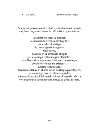 INTIMÍSSIMO Antonio García Vargas
72
Indefinible paradoja entre el aire y la tibieza del espíritu
que jamás reposará en lechos de músicas y asombros.
Las palabras caen, se rompen,
despedazando verbos corrompidos;
asomadas al vértigo
de un espejo sin imágenes.
Ojos secos,
posados en la armadura antigua
y el estómago embotado por el hambre,
—la llama de la esperanza habita un remoto lugar
donde los vientos no existen—,
lamentos enquistados
buscando sílabas en el arco de un naufragio psicológico,
tejiendo lágrimas circulares-espirales
mientras la vanidad del metal rechaza el beso de la brisa
y el trazo sufre la contracción muscular de las formas.
 