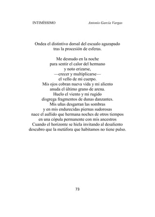 INTIMÍSSIMO Antonio García Vargas
73
Ondea el distintivo dorsal del escualo agazapado
tras la procesión de esferas.
Me desnudo en la noche
para sentir el calor del hermano
y noto erizarse,
—crecer y multiplicarse—
el vello de mi cuerpo.
Mis ojos cobran nueva vida y mi aliento
anuda el último grano de arena.
Huelo el viento y mi rugido
disgrega fragmentos de dunas danzantes.
Mis uñas desgarran las sombras
y en mis endurecidas piernas sudorosas
nace el aullido que hermana noches de otros tiempos
en una cópula permanente con mis ancestros
Cuando el horizonte se hiela invitando al desaliento
descubro que la metáfora que habitamos no tiene pulso.
 