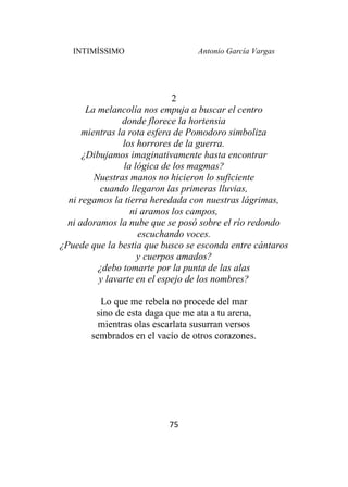 INTIMÍSSIMO Antonio García Vargas
75
2
La melancolía nos empuja a buscar el centro
donde florece la hortensia
mientras la rota esfera de Pomodoro simboliza
los horrores de la guerra.
¿Dibujamos imaginativamente hasta encontrar
la lógica de los magmas?
Nuestras manos no hicieron lo suficiente
cuando llegaron las primeras lluvias,
ni regamos la tierra heredada con nuestras lágrimas,
ni aramos los campos,
ni adoramos la nube que se posó sobre el río redondo
escuchando voces.
¿Puede que la bestia que busco se esconda entre cántaros
y cuerpos amados?
¿debo tomarte por la punta de las alas
y lavarte en el espejo de los nombres?
Lo que me rebela no procede del mar
sino de esta daga que me ata a tu arena,
mientras olas escarlata susurran versos
sembrados en el vacío de otros corazones.
 