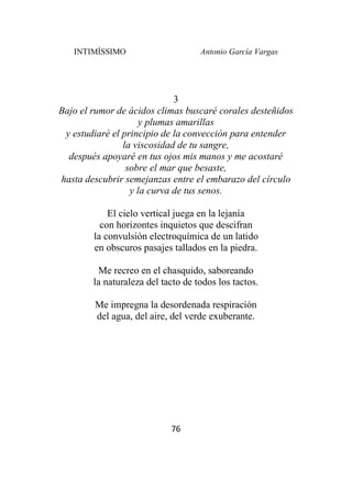 INTIMÍSSIMO Antonio García Vargas
76
3
Bajo el rumor de ácidos climas buscaré corales desteñidos
y plumas amarillas
y estudiaré el principio de la convección para entender
la viscosidad de tu sangre,
después apoyaré en tus ojos mis manos y me acostaré
sobre el mar que besaste,
hasta descubrir semejanzas entre el embarazo del círculo
y la curva de tus senos.
El cielo vertical juega en la lejanía
con horizontes inquietos que descifran
la convulsión electroquímica de un latido
en obscuros pasajes tallados en la piedra.
Me recreo en el chasquido, saboreando
la naturaleza del tacto de todos los tactos.
Me impregna la desordenada respiración
del agua, del aire, del verde exuberante.
 