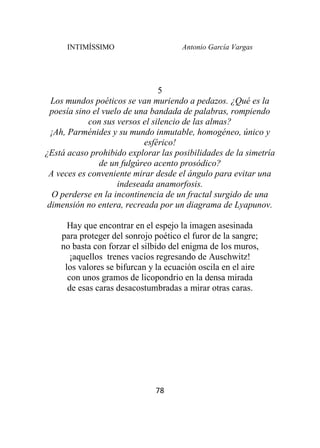 INTIMÍSSIMO Antonio García Vargas
78
5
Los mundos poéticos se van muriendo a pedazos. ¿Qué es la
poesía sino el vuelo de una bandada de palabras, rompiendo
con sus versos el silencio de las almas?
¡Ah, Parménides y su mundo inmutable, homogéneo, único y
esférico!
¿Está acaso prohibido explorar las posibilidades de la simetría
de un fulgúreo acento prosódico?
A veces es conveniente mirar desde el ángulo para evitar una
indeseada anamorfosis.
O perderse en la incontinencia de un fractal surgido de una
dimensión no entera, recreada por un diagrama de Lyapunov.
Hay que encontrar en el espejo la imagen asesinada
para proteger del sonrojo poético el furor de la sangre;
no basta con forzar el silbido del enigma de los muros,
¡aquellos trenes vacíos regresando de Auschwitz!
los valores se bifurcan y la ecuación oscila en el aire
con unos gramos de licopondrio en la densa mirada
de esas caras desacostumbradas a mirar otras caras.
 
