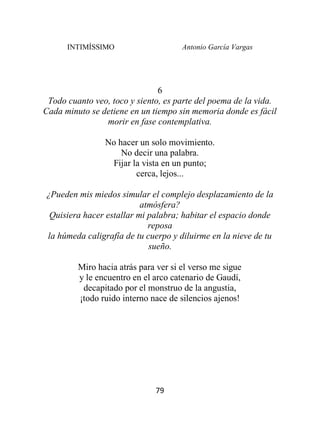 INTIMÍSSIMO Antonio García Vargas
79
6
Todo cuanto veo, toco y siento, es parte del poema de la vida.
Cada minuto se detiene en un tiempo sin memoria donde es fácil
morir en fase contemplativa.
No hacer un solo movimiento.
No decir una palabra.
Fijar la vista en un punto;
cerca, lejos...
¿Pueden mis miedos simular el complejo desplazamiento de la
atmósfera?
Quisiera hacer estallar mi palabra; habitar el espacio donde
reposa
la húmeda caligrafía de tu cuerpo y diluirme en la nieve de tu
sueño.
Miro hacia atrás para ver si el verso me sigue
y le encuentro en el arco catenario de Gaudí,
decapitado por el monstruo de la angustia,
¡todo ruido interno nace de silencios ajenos!
 