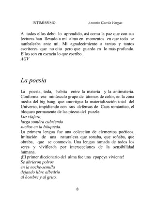 INTIMÍSSIMO Antonio García Vargas
8
A todos ellos debo lo aprendido, así como la paz que con sus
lecturas han llevado a mi alma en momentos en que todo se
tambaleaba ante mí. Mi agradecimiento a tantos y tantos
escritores que no cito pero que guardo en lo más profundo.
Ellos son en esencia lo que escribo.
AGV
La poesía
La poesía, toda, habita entre la materia y la antimateria.
Conforma ese minúsculo grupo de átomos de color, en la zona
media del big bang, que amortigua la materialización total del
Universo, impidiendo con sus defensas de Caos romántico, el
bloqueo permanente de las piezas del puzzle.
Luz viajera,
larga sombra cubriendo
sueños en la búsqueda.
La primera lengua fue una colección de elementos poéticos.
Imitación de una naturaleza que sonaba, que soñaba, que
obraba, que se conmovía. Una lengua tomada de todos los
seres y vivificada por intersecciones de la sensibilidad
humana.
¡El primer diccionario del alma fue una epopeya viviente!
Se abrieron polvos
en la noche-semilla
dejando libre albedrío
al hombre y al grito.
 