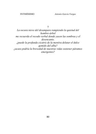 INTIMÍSSIMO Antonio García Vargas
80
7
La oscura nieve del desamparo rompiendo la quietud del
hombre-árbol
me recuerda el recodo verbal donde yacen las sombras y el
desencanto.
¿puede la profunda cicatriz de la mentira delatar el dulce
gemido del alba?
¿acaso podría la brevedad de nuestras vidas sostener páramos
emergentes?
 