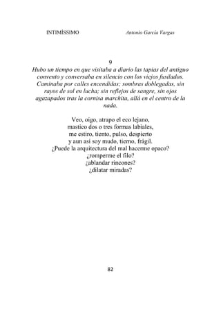 INTIMÍSSIMO Antonio García Vargas
82
9
Hubo un tiempo en que visitaba a diario las tapias del antiguo
convento y conversaba en silencio con los viejos fusilados.
Caminaba por calles encendidas; sombras doblegadas, sin
rayos de sol en lucha; sin reflejos de sangre, sin ojos
agazapados tras la cornisa marchita, allá en el centro de la
nada.
Veo, oigo, atrapo el eco lejano,
mastico dos o tres formas labiales,
me estiro, tiento, pulso, despierto
y aun así soy mudo, tierno, frágil.
¿Puede la arquitectura del mal hacerme opaco?
¿romperme el filo?
¿ablandar rincones?
¿dilatar miradas?
 