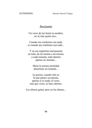 INTIMÍSSIMO Antonio García Vargas
84
Instante
Un verso de luz borró tu nombre;
no sé más quién eres...
Cuando me conformo con nada,
es cuando me conformo con todo...
Y en ese repetirme eternamente
en todo, de mí mismo a mí mismo,
a cada instante, todo duraría
apenas un instante...
Hasta la misma eternidad
duraríame un instante...
La poesía, cuando sólo es
lo que parece ser poesía,
apenas si es nada; el verso,
más que verso, se hace abismo.
Las alturas guían, pero en las alturas...
 