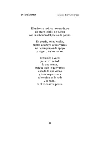 INTIMÍSSIMO Antonio García Vargas
85
El universo poético no constituye
un orden total si no cuenta
con la adhesión del poeta a la poesía.
En poesía, los no vacíos,
puntos de apoyo de los vacíos,
no tienen puntos de apoyo
y vagan... en los vacíos.
Pensamos a veces
que no existe todo
lo que vemos,
porque todo lo que vemos
es todo lo que vimos
y todo lo que vimos
solo existe en la nada
y la nada...
es el reino de la poesía.
 