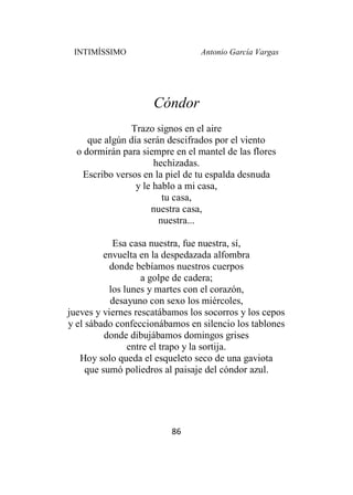 INTIMÍSSIMO Antonio García Vargas
86
Cóndor
Trazo signos en el aire
que algún día serán descifrados por el viento
o dormirán para siempre en el mantel de las flores
hechizadas.
Escribo versos en la piel de tu espalda desnuda
y le hablo a mi casa,
tu casa,
nuestra casa,
nuestra...
Esa casa nuestra, fue nuestra, sí,
envuelta en la despedazada alfombra
donde bebíamos nuestros cuerpos
a golpe de cadera;
los lunes y martes con el corazón,
desayuno con sexo los miércoles,
jueves y viernes rescatábamos los socorros y los cepos
y el sábado confeccionábamos en silencio los tablones
donde dibujábamos domingos grises
entre el trapo y la sortija.
Hoy solo queda el esqueleto seco de una gaviota
que sumó poliedros al paisaje del cóndor azul.
 