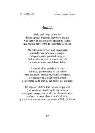 INTIMÍSSIMO Antonio García Vargas
87
Aullido
Todo está lleno de muros;
dioses opacos trazando signos en el agua
y el verbo de una doncella apagando llamas
que brotan del vientre de la pantera dormida.
Ala rota, ojos en flor, piel imaginada,
encendiendo furias en la sangre,
diluyendo en la pupila de azogue
la desnudez de una memoria anclada
en un beso titubeante labio a labio.
Apuro el vino, eco de otro vino
amargo, que recuerda al sol inerte
bajo el abedul, protegiendo almas confusas
del ladrido de la noche de mármol
a la sombra de la arcilla, del polvo, del guijarro.
Un soplo cristalino trae música de pájaros
y el viento del otoño agita los metales
consiguiendo que tus muslos se abran a la vida
y afloren a tus pechos secretos abisales
que anudan nuestros cuerpos en un aullido de barro.
 