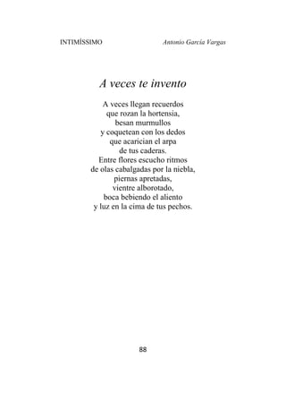 INTIMÍSSIMO Antonio García Vargas
88
A veces te invento
A veces llegan recuerdos
que rozan la hortensia,
besan murmullos
y coquetean con los dedos
que acarician el arpa
de tus caderas.
Entre flores escucho ritmos
de olas cabalgadas por la niebla,
piernas apretadas,
vientre alborotado,
boca bebiendo el aliento
y luz en la cima de tus pechos.
 