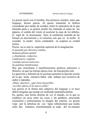 INTIMÍSSIMO Antonio García Vargas
9
La poesía nació con el hombre. Sus primeros sonidos, antes que
lenguaje, fueron poesía. Al querer transmitir la belleza
circundante por medio de sonidos, imitó la naturaleza de la que
formaba parte y su primer arrullo fue imitando el canto de los
pájaros, el sonido del viento al acariciar la copa de los árboles,
el rugir de la amenazante fiera, la cambiante melodía de las
formas en movimiento y el ronroneo con que en la noche le
acunaba la madre tierra, cantándole en suspiros su verdad
eterna.
Poesía no es sino la expresión suprema de la imaginación.
Ir pasando por diversos estados,
humano-planta-animal
y, finalmente, reducirse,
condensarse, explotar
creando nuevos universos
de palabras hambrientas.
Hay que remontarse a manifestaciones poéticas anteriores a
Homero, en que las formas épicas eran de transmisión oral.
La aparición y difusión de la escritura permitió la fijación escrita
de lo que hasta entonces había sido trabajo casi exclusivo de
aedos y rapsodas.
¡Dime, maestro!, ¿qué otras maravillas
escribes ahora en la nueva orilla?
Las poesía es la forma más subjetiva del lenguaje y se hace
difícil imaginar que pueda ser analizada matemáticamente.
Es, quizás, una forma distinta de ver el mundo, en la que se
establece un nexo entre las cosas y las palabras, renovando
existencial y poéticamente la imagen del entorno. La poesía
viaja por la nebulosa de ese lapso infinitesimal que media
entre dos instantes, transformando la nada del no-instante
 