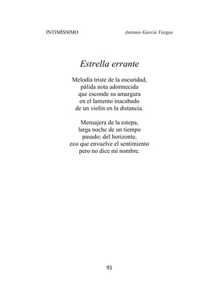 INTIMÍSSIMO Antonio García Vargas
91
Estrella errante
Melodía triste de la oscuridad,
pálida nota adormecida
que esconde su amargura
en el lamento inacabado
de un violín en la distancia.
Mensajera de la estepa,
larga noche de un tiempo
pasado; del horizonte,
eco que envuelve el sentimiento
pero no dice mi nombre.
 