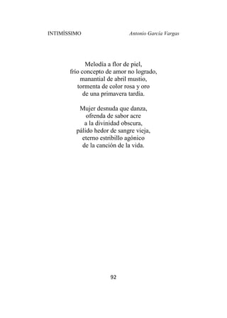 INTIMÍSSIMO Antonio García Vargas
92
Melodía a flor de piel,
frío concepto de amor no logrado,
manantial de abril mustio,
tormenta de color rosa y oro
de una primavera tardía.
Mujer desnuda que danza,
ofrenda de sabor acre
a la divinidad obscura,
pálido hedor de sangre vieja,
eterno estribillo agónico
de la canción de la vida.
 