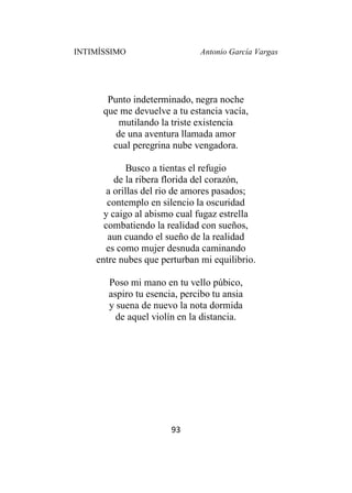 INTIMÍSSIMO Antonio García Vargas
93
Punto indeterminado, negra noche
que me devuelve a tu estancia vacía,
mutilando la triste existencia
de una aventura llamada amor
cual peregrina nube vengadora.
Busco a tientas el refugio
de la ribera florida del corazón,
a orillas del rio de amores pasados;
contemplo en silencio la oscuridad
y caigo al abismo cual fugaz estrella
combatiendo la realidad con sueños,
aun cuando el sueño de la realidad
es como mujer desnuda caminando
entre nubes que perturban mi equilibrio.
Poso mi mano en tu vello púbico,
aspiro tu esencia, percibo tu ansia
y suena de nuevo la nota dormida
de aquel violín en la distancia.
 