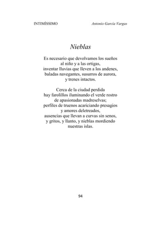 INTIMÍSSIMO Antonio García Vargas
94
Nieblas
Es necesario que devolvamos los sueños
al niño y a las ortigas,
inventar lluvias que lleven a los andenes,
baladas navegantes, susurros de aurora,
y trenes intactos.
Cerca de la ciudad perdida
hay farolillos iluminando el verde rostro
de apasionadas madreselvas;
perfiles de truenos acariciando presagios
y amores deletreados,
ausencias que llevan a curvas sin senos,
y gritos, y llanto, y nieblas mordiendo
nuestras islas.
 
