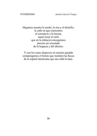 INTIMÍSSIMO Antonio García Vargas
95
Hagamos nuestra la noche, la risa y el destello;
la calle en que conocimos
el cansancio y la locura,
aquel tocar el cielo
que en la infancia conseguimos
precisa ser rescatado
de la hoguera y del abismo.
Y con los sones dispersos en nuestro quejido
compongamos el himno que morderá las bocas
de la espiral intolerante que nos robó la luna.
 