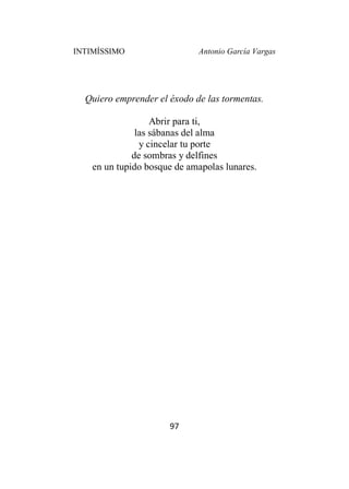 INTIMÍSSIMO Antonio García Vargas
97
Quiero emprender el éxodo de las tormentas.
Abrir para ti,
las sábanas del alma
y cincelar tu porte
de sombras y delfines
en un tupido bosque de amapolas lunares.
 