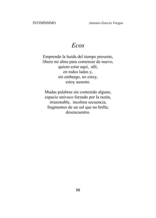 INTIMÍSSIMO Antonio García Vargas
98
Ecos
Emprendo la huida del tiempo presente,
libero mi alma para comenzar de nuevo,
quiero estar aquí, allí,
en todos lados y,
sin embargo, no estoy,
estoy ausente.
Mudas palabras sin contenido alguno,
espacio unívoco forzado por la razón,
irrazonable, incolora secuencia,
fragmentos de un sol que no brilla;
desencuentro.
 