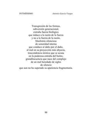 INTIMÍSSIMO Antonio García Vargas
99
Transgresión de las formas,
subversión generacional,
extraña fuerza biológica
que induce a la razón de la fuerza
y no a la fuerza de la razón,
blasfemia silenciosa
de sonoridad interna
que conduce al daño por el daño,
al mal en su proyección más abyecta,
trascendencia mística que se acuna
en la poderosa entraña del buitre,
grandilocuencia que nace del complejo
de un mal heredado de siglos
de silencio
que aun no ha superado su apariencia fragmentaria.
 