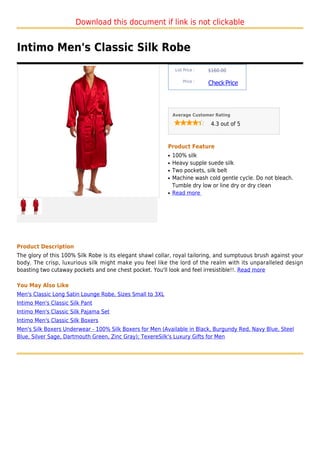 Download this document if link is not clickable


Intimo Men's Classic Silk Robe
                                                                List Price :   $160.00

                                                                    Price :
                                                                               Check Price



                                                               Average Customer Rating

                                                                                4.3 out of 5



                                                           Product Feature
                                                           q   100% silk
                                                           q   Heavy supple suede silk
                                                           q   Two pockets, silk belt
                                                           q   Machine wash cold gentle cycle. Do not bleach.
                                                               Tumble dry low or line dry or dry clean
                                                           q   Read more




Product Description
The glory of this 100% Silk Robe is its elegant shawl collar, royal tailoring, and sumptuous brush against your
body. The crisp, luxurious silk might make you feel like the lord of the realm with its unparalleled design
boasting two cutaway pockets and one chest pocket. You'll look and feel irresistible!!. Read more

You May Also Like
Men's Classic Long Satin Lounge Robe, Sizes Small to 3XL
Intimo Men's Classic Silk Pant
Intimo Men's Classic Silk Pajama Set
Intimo Men's Classic Silk Boxers
Men's Silk Boxers Underwear - 100% Silk Boxers for Men (Available in Black, Burgundy Red, Navy Blue, Steel
Blue, Silver Sage, Dartmouth Green, Zinc Gray); TexereSilk's Luxury Gifts for Men
 