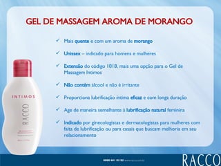 GEL DE MASSAGEM AROMA DE MORANGO Mais  quente  e com um aroma de  morango Unissex  – indicado para homens e mulheres Extensão  do código 1018, mais uma opção para o Gel de Massagem Intimos Não contém  álcool e não é irritante Proporciona lubrificação íntima  eficaz  e com longa duração Age de maneira semelhante à  lubrificação natural  feminina I ndicado  por ginecologistas e dermatologistas para mulheres com falta de lubrificação ou para casais que buscam melhoria em seu relacionamento 