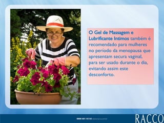 O Gel de Massagem e Lubrificante Intimos  também é recomendado para mulheres no período da menopausa que apresentam secura vaginal, para ser usado durante o dia, evitando assim este desconforto.  