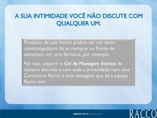 A SUA INTIMIDADE VOCÊ NÃO DISCUTE COM QUALQUER UM. Produtos de uso íntimo podem ser um tanto constrangedores de se comprar na frente de estranhos, em uma farmácia, por exemplo. Por isso, adquirir o  Gel de Massagem Intimos  de maneira discreta e com toda a privacidade com uma Consultora Racco é uma vantagem que só a equipe Racco tem. 