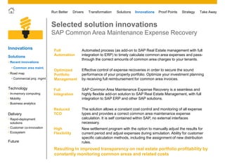 © 2011 SAP AG. All rights reserved. 30
Drivers Innovations Take AwayStrategyRun Better Transformation Solutions Proof Points
Selected solution innovations
SAP Common Area Maintenance Expense Recovery
Innovations
Solutions
Technology
• Mobility
• Business analytics
• In-memory computing
Delivery
• Rapid-deployment
solutions
• Customer co-innovation
• Ecosystem
• Road map
• Recent innovations
Future
• Common area maint.
• Commercial proj. mgmt
Full
Automation
Automated process (as add-on to SAP Real Estate management with full
integration to ERP) to timely calculate common area expenses and pass-
through the correct amounts of common area charges to your tenants.
Optimized
Portfolio
Management
Effective control of expense recoveries in order to secure the sound
performance of your property portfolio. Optimize your investment planning
by receiving full reimbursement for common area invoices.
Full
Integration
SAP Common Area Maintenance Expense Recovery is a seamless and
highly flexible add-on solution to SAP Real Estate Management, with full
integration to SAP ERP and other SAP solutions.
Reduced
TCO
The solution allows a constant cost control and monitoring of all expense
types and provides a correct common area maintenance expense
calculation. It is self contained within SAP, no external interfaces
necessary.
High
Flexibility
New settlement program with the option to manually adjust the results for
current period and adjust expenses during simulation. Ability for customer
specific calculation methods, including the assignment of new distribution
rules.
Resulting in improved transparency on real estate portfolio profitability by
constantly monitoring common areas and related costs
 
