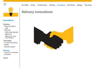 © 2011 SAP AG. All rights reserved. 40
Drivers Innovations Take AwayStrategyRun Better Transformation Solutions Proof Points
Delivery innovations
Innovations
• Customer co-innovation
• Ecosystem
Future
Solutions
Technology
 Mobility
 Business analytics
 In-memory computing
Delivery
 Road map
 Recent innovations
• GSS
• EMO for DI
• EMO for DI – New
User Interface
• GSS Virtual Assembly
 