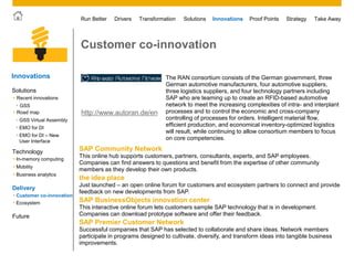 © 2011 SAP AG. All rights reserved. 41
Drivers Innovations Take AwayStrategyRun Better Transformation Solutions Proof Points
Customer co-innovation
The RAN consortium consists of the German government, three
German automotive manufacturers, four automotive suppliers,
three logistics suppliers, and four technology partners including
SAP who are teaming up to create an RFID-based automotive
network to meet the increasing complexities of intra- and interplant
processes and to control the economic and cross-company
controlling of processes for orders. Intelligent material flow,
efficient production, and economical inventory-optimized logistics
will result, while continuing to allow consortium members to focus
on core competencies.
SAP Community Network
This online hub supports customers, partners, consultants, experts, and SAP employees.
Companies can find answers to questions and benefit from the expertise of other community
members as they develop their own products.
the idea place
Just launched – an open online forum for customers and ecosystem partners to connect and provide
feedback on new developments from SAP.
SAP BusinessObjects innovation center
This interactive online forum lets customers sample SAP technology that is in development.
Companies can download prototype software and offer their feedback.
SAP Premier Customer Network
Successful companies that SAP has selected to collaborate and share ideas. Network members
participate in programs designed to cultivate, diversify, and transform ideas into tangible business
improvements.
http://www.autoran.de/en
Innovations
• Customer co-innovation
• Ecosystem
Future
Solutions
Technology
 Mobility
 Business analytics
 In-memory computing
Delivery
 Road map
 Recent innovations
• GSS
• EMO for DI
• EMO for DI – New
User Interface
• GSS Virtual Assembly
 