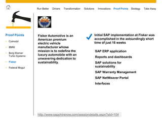 © 2011 SAP AG. All rights reserved. 48
Drivers Innovations Take AwayStrategyRun Better Transformation Solutions Proof Points
Fisker Automotive is an
American premium
electric vehicle
manufacturer whose
mission is to redefine the
luxury automobile with an
unwavering dedication to
sustainability.
Initial SAP implementation at Fisker was
accomplished in the astoundingly short
time of just 16 weeks
http://www.sapphirenow.com/sessiondetails.aspx?sId=104
SAP ERP application
Reports and dashboards
SAP solutions for
sustainability
SAP Warranty Management
SAP NetWeaver Portal
Interfaces
 Colmobil
 BMW
 Borg Warner
Turbo Systems
Proof Points
 Fisker
 Federal Mogul
 