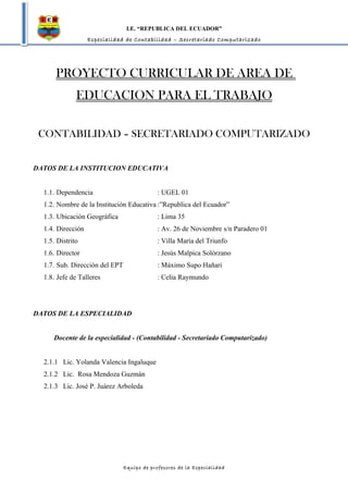 I.E. “REPUBLICA DEL ECUADOR”
                   Especialidad de Contabilidad – Secretariado Computarizado




      PROYECTO CURRICULAR DE AREA DE
              EDUCACION PARA EL TRABAJO

 CONTABILIDAD – SECRETARIADO COMPUTARIZADO


DATOS DE LA INSTITUCION EDUCATIVA


  1.1. Dependencia                           : UGEL 01
  1.2. Nombre de la Institución Educativa :”Republica del Ecuador”
  1.3. Ubicación Geográfica                  : Lima 35
  1.4. Dirección                             : Av. 26 de Noviembre s/n Paradero 01
  1.5. Distrito                              : Villa María del Triunfo
  1.6. Director                              : Jesús Malpica Solórzano
  1.7. Sub. Dirección del EPT                : Máximo Supo Hañari
  1.8. Jefe de Talleres                      : Celia Raymundo




DATOS DE LA ESPECIALIDAD


     Docente de la especialidad - (Contabilidad - Secretariado Computarizado)


  2.1.1 Lic. Yolanda Valencia Ingaluque
  2.1.2 Lic. Rosa Mendoza Guzmán
  2.1.3 Lic. José P. Juárez Arboleda




                                Equipo de profesores de la Especialidad
 