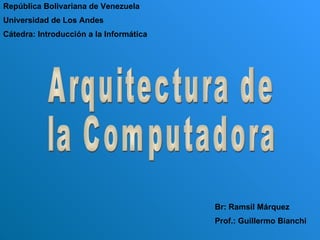 Arquitectura de  la Computadora República Bolivariana de Venezuela Universidad de Los Andes Cátedra: Introducción a la Informática Br: Ramsil Márquez Prof.: Guillermo Bianchi 